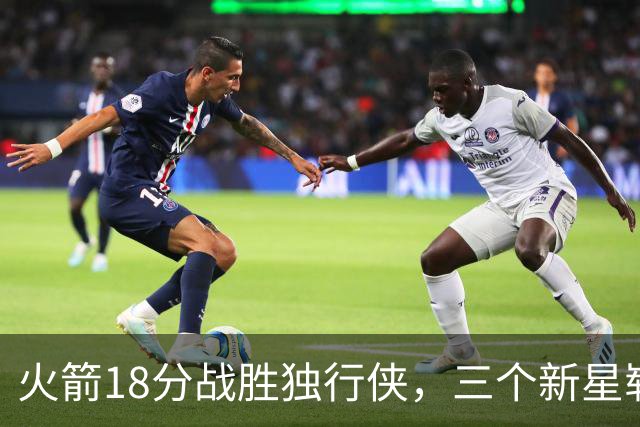 火箭18分战胜独行侠，三个新星崭露实力助力球队提升